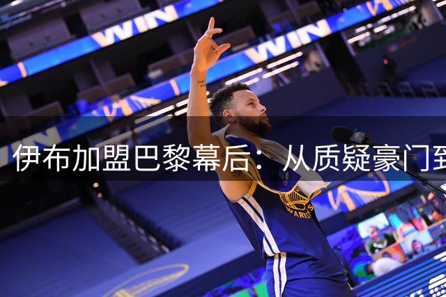 伊布加盟巴黎幕后：从质疑豪门到与弟媳携手开创法甲新时代