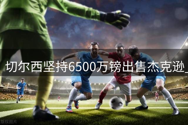 切尔西坚持6500万镑出售杰克逊 马竞维拉展开争夺