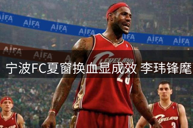 宁波FC夏窗换血显成效 李玮锋麾下青春风暴剑指更高目标