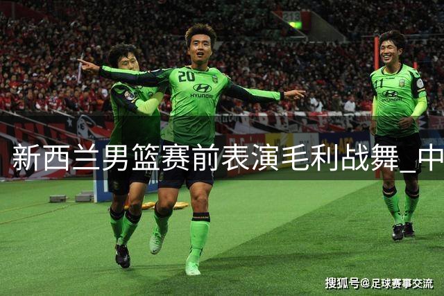 新西兰男篮赛前表演毛利战舞 中国球员王俊杰直呼震撼