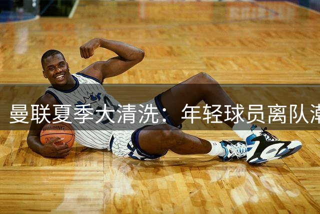 曼联夏季大清洗：年轻球员离队潮折射红魔新战略