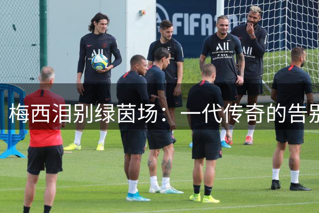 梅西泪别绿茵场：一代传奇的告别时刻