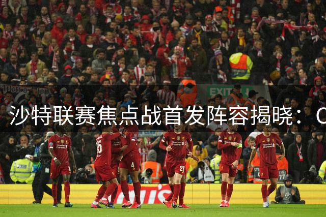 沙特联赛焦点战首发阵容揭晓：C罗未进先发名单