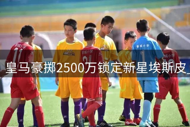 皇马豪掷2500万锁定新星埃斯皮 国米零转会费签下曼城传奇后卫
