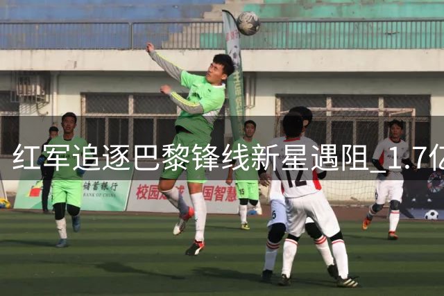 红军追逐巴黎锋线新星遇阻 1.7亿欧标价成转会最大障碍