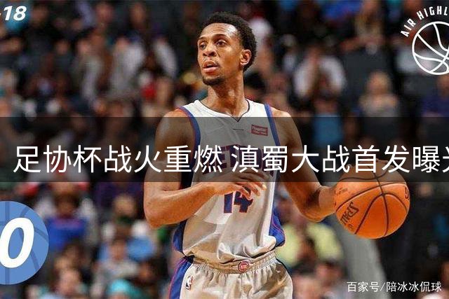 足协杯战火重燃 滇蜀大战首发曝光：韦世豪率队 前国安小将侯永永亮相