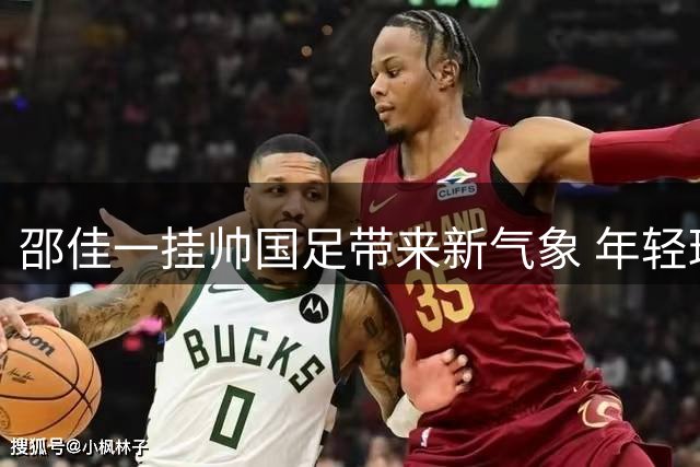 邵佳一挂帅国足带来新气象 年轻球员崛起助力球队换血