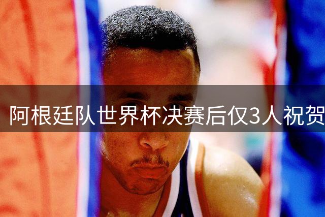 阿根廷队世界杯决赛后仅3人祝贺西班牙 西媒痛批失礼行为