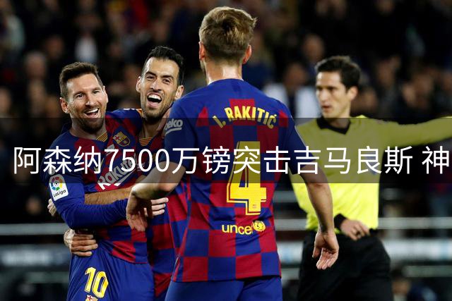 阿森纳7500万镑突击吉马良斯 神秘强援即将登陆酋长球场