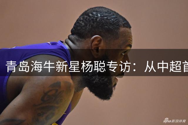 青岛海牛新星杨聪专访：从中超首球到国足梦想的成长之路