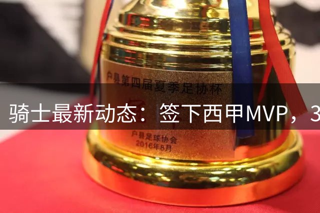 骑士最新动态：签下西甲MVP，3换1交易方案曝光，优质3D球员或加盟