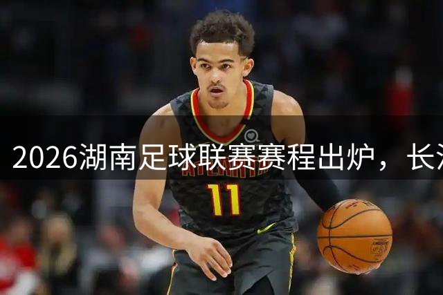 2026湖南足球联赛赛程出炉，长沙队今晚8:30打响揭幕战