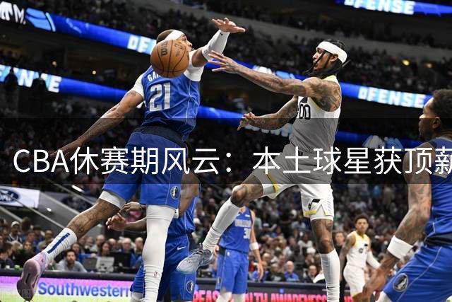 CBA休赛期风云：本土球星获顶薪续约 豪门争抢超级外援