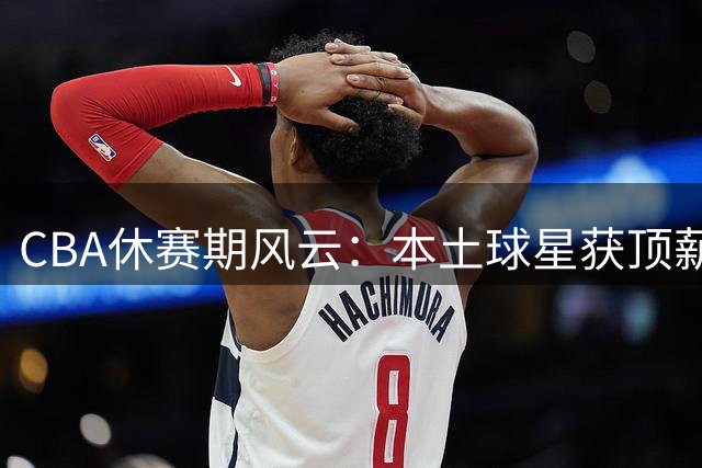 CBA休赛期风云：本土球星获顶薪续约 豪门争抢超级外援